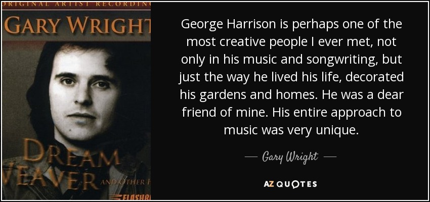George Harrison is perhaps one of the most creative people I ever met, not only in his music and songwriting, but just the way he lived his life, decorated his gardens and homes. He was a dear friend of mine. His entire approach to music was very unique. - Gary Wright