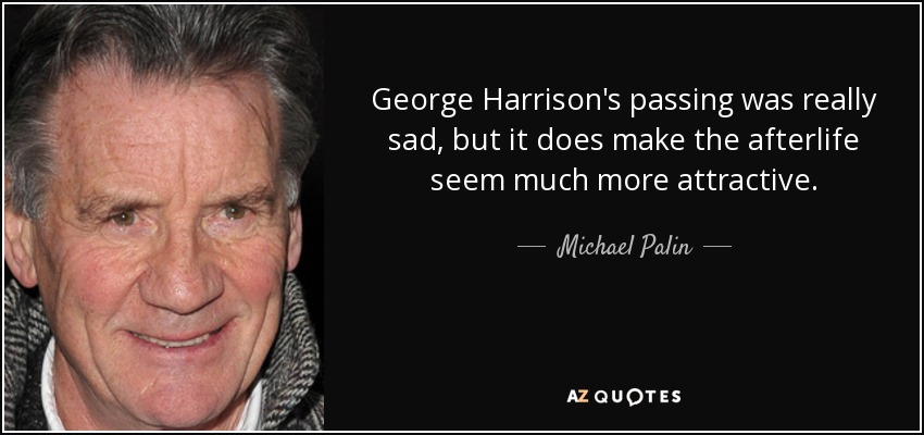 George Harrison's passing was really sad, but it does make the afterlife seem much more attractive. - Michael Palin