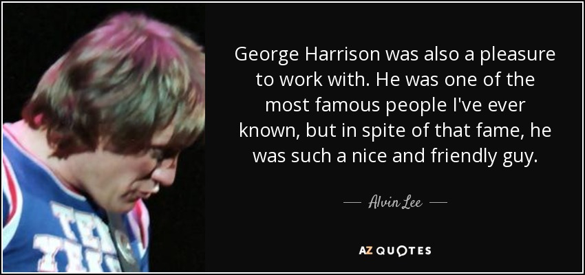 George Harrison was also a pleasure to work with. He was one of the most famous people I've ever known, but in spite of that fame, he was such a nice and friendly guy. - Alvin Lee