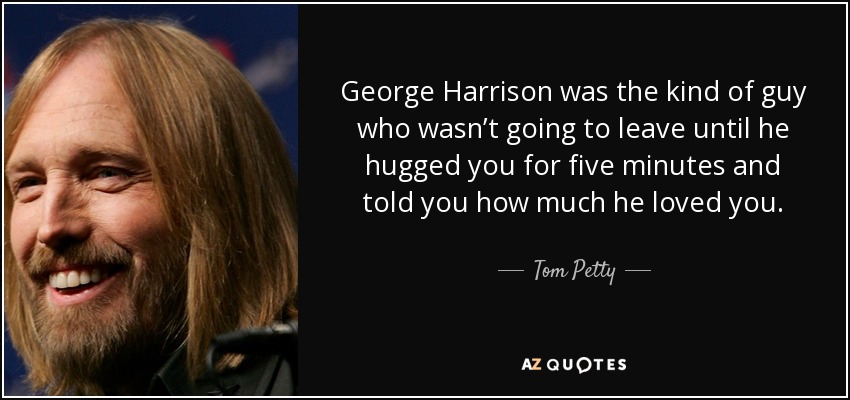 George Harrison was the kind of guy who wasn’t going to leave until he hugged you for five minutes and told you how much he loved you. - Tom Petty
