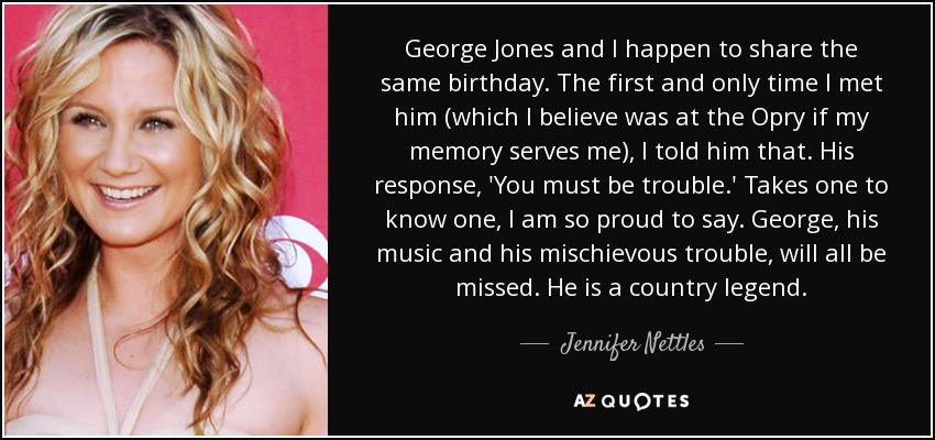 George Jones and I happen to share the same birthday. The first and only time I met him (which I believe was at the Opry if my memory serves me), I told him that. His response, 'You must be trouble.' Takes one to know one, I am so proud to say. George, his music and his mischievous trouble, will all be missed. He is a country legend. - Jennifer Nettles
