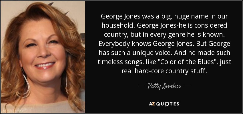 George Jones was a big, huge name in our household. George Jones-he is considered country, but in every genre he is known. Everybody knows George Jones. But George has such a unique voice. And he made such timeless songs, like 