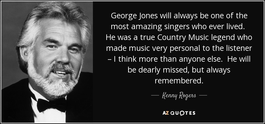 George Jones will always be one of the most amazing singers who ever lived. He was a true Country Music legend who made music very personal to the listener – I think more than anyone else. He will be dearly missed, but always remembered. - Kenny Rogers
