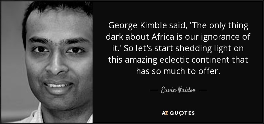 George Kimble said, 'The only thing dark about Africa is our ignorance of it.' So let's start shedding light on this amazing eclectic continent that has so much to offer. - Euvin Naidoo