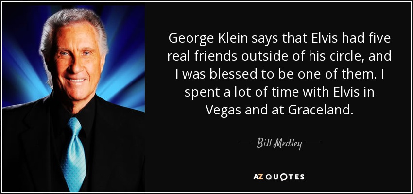 George Klein says that Elvis had five real friends outside of his circle, and I was blessed to be one of them. I spent a lot of time with Elvis in Vegas and at Graceland. - Bill Medley