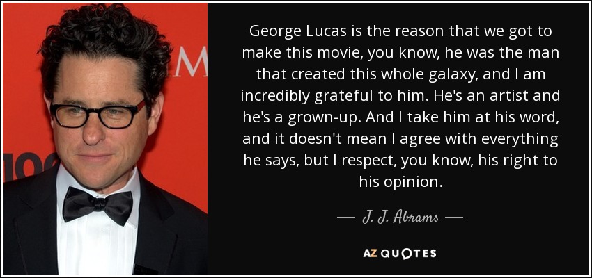 George Lucas is the reason that we got to make this movie, you know, he was the man that created this whole galaxy, and I am incredibly grateful to him. He's an artist and he's a grown-up. And I take him at his word, and it doesn't mean I agree with everything he says, but I respect, you know, his right to his opinion. - J. J. Abrams