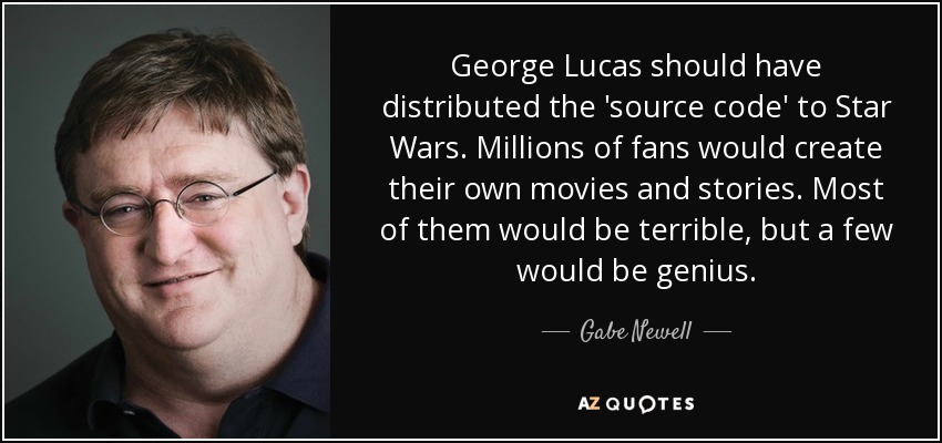 George Lucas should have distributed the 'source code' to Star Wars. Millions of fans would create their own movies and stories. Most of them would be terrible, but a few would be genius. - Gabe Newell