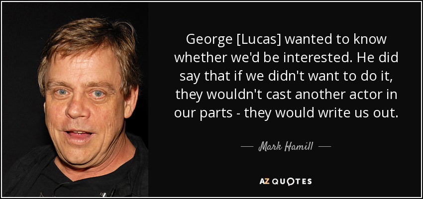 George [Lucas] wanted to know whether we'd be interested. He did say that if we didn't want to do it, they wouldn't cast another actor in our parts - they would write us out. - Mark Hamill