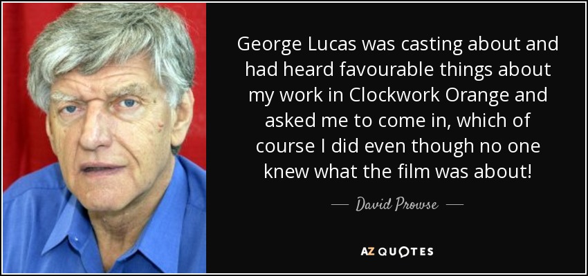 George Lucas was casting about and had heard favourable things about my work in Clockwork Orange and asked me to come in, which of course I did even though no one knew what the film was about! - David Prowse