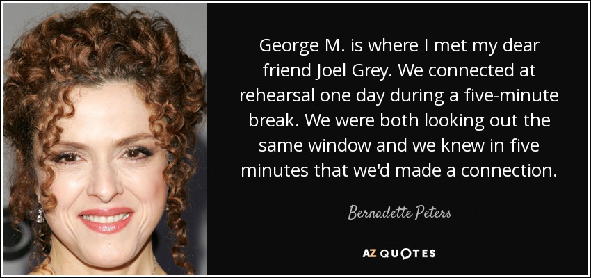 George M. is where I met my dear friend Joel Grey. We connected at rehearsal one day during a five-minute break. We were both looking out the same window and we knew in five minutes that we'd made a connection. - Bernadette Peters