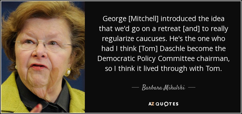 George [Mitchell] introduced the idea that we'd go on a retreat [and] to really regularize caucuses. He's the one who had I think [Tom] Daschle become the Democratic Policy Committee chairman, so I think it lived through with Tom. - Barbara Mikulski