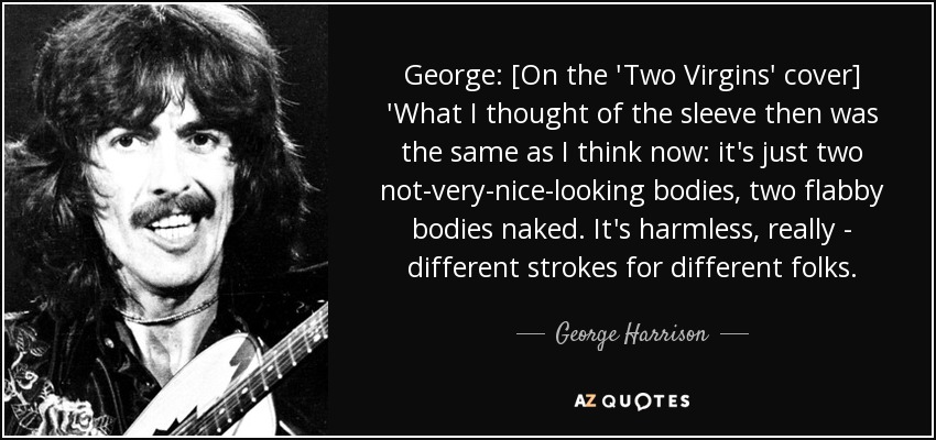 George: [On the 'Two Virgins' cover] 'What I thought of the sleeve then was the same as I think now: it's just two not-very-nice-looking bodies, two flabby bodies naked. It's harmless, really - different strokes for different folks. - George Harrison