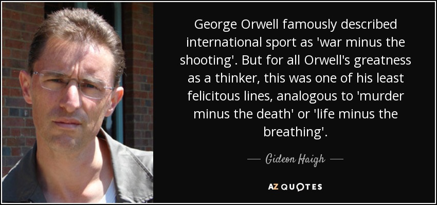 George Orwell famously described international sport as 'war minus the shooting'. But for all Orwell's greatness as a thinker, this was one of his least felicitous lines, analogous to 'murder minus the death' or 'life minus the breathing'. - Gideon Haigh