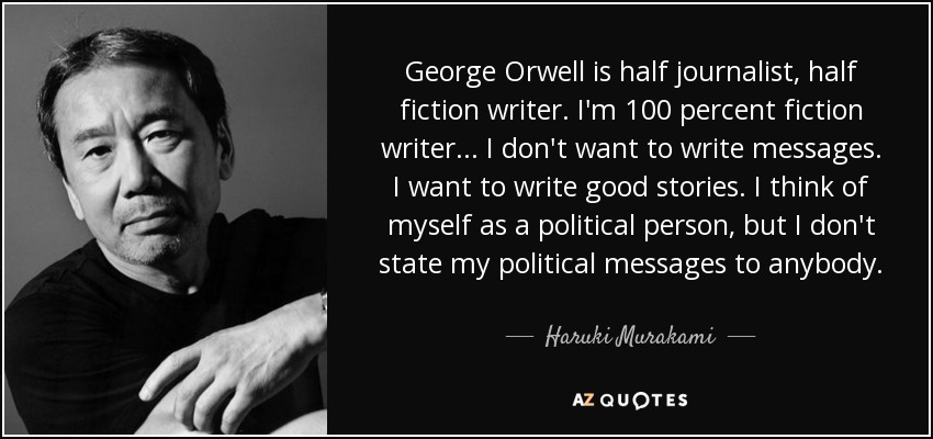 George Orwell is half journalist, half fiction writer. I'm 100 percent fiction writer... I don't want to write messages. I want to write good stories. I think of myself as a political person, but I don't state my political messages to anybody. - Haruki Murakami