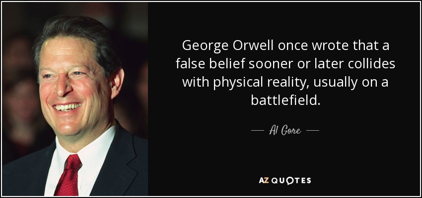 George Orwell once wrote that a false belief sooner or later collides with physical reality, usually on a battlefield. - Al Gore