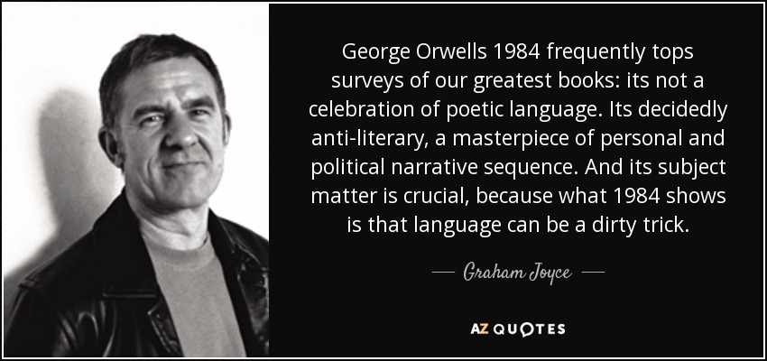 George Orwells 1984 frequently tops surveys of our greatest books: its not a celebration of poetic language. Its decidedly anti-literary, a masterpiece of personal and political narrative sequence. And its subject matter is crucial, because what 1984 shows is that language can be a dirty trick. - Graham Joyce