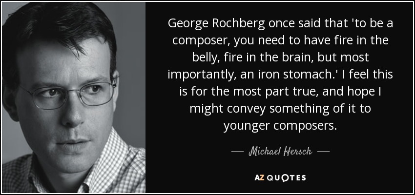 George Rochberg once said that 'to be a composer, you need to have fire in the belly, fire in the brain, but most importantly, an iron stomach.' I feel this is for the most part true, and hope I might convey something of it to younger composers. - Michael Hersch