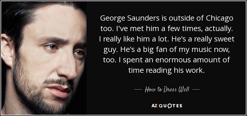 George Saunders is outside of Chicago too. I've met him a few times, actually. I really like him a lot. He's a really sweet guy. He's a big fan of my music now, too. I spent an enormous amount of time reading his work. - How to Dress Well