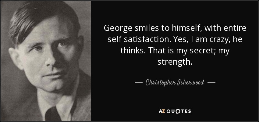 George smiles to himself, with entire self-satisfaction. Yes, I am crazy, he thinks. That is my secret; my strength. - Christopher Isherwood