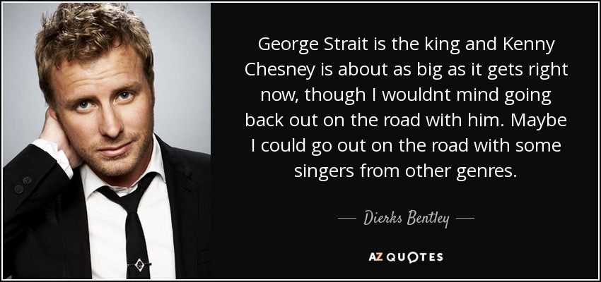 George Strait is the king and Kenny Chesney is about as big as it gets right now, though I wouldnt mind going back out on the road with him. Maybe I could go out on the road with some singers from other genres. - Dierks Bentley