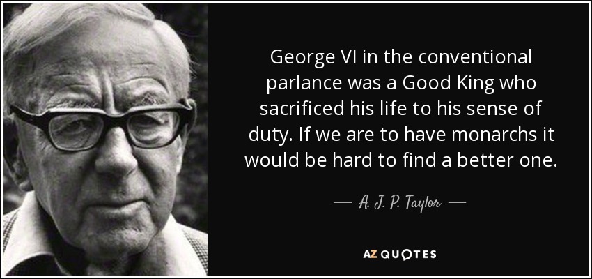 George VI in the conventional parlance was a Good King who sacrificed his life to his sense of duty. If we are to have monarchs it would be hard to find a better one. - A. J. P. Taylor