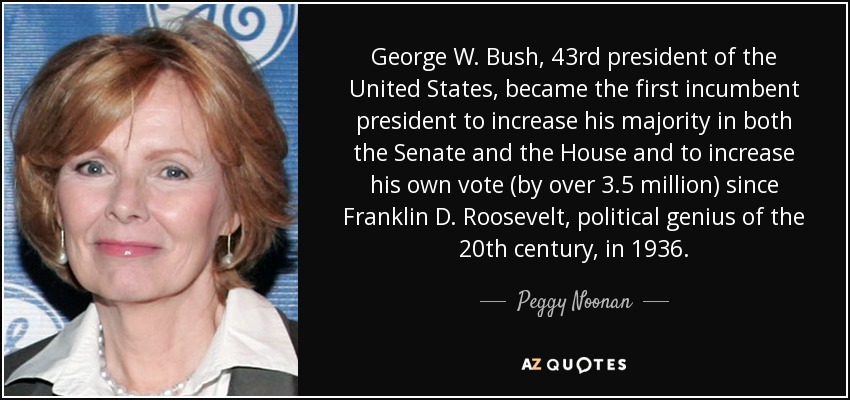 George W. Bush, 43rd president of the United States, became the first incumbent president to increase his majority in both the Senate and the House and to increase his own vote (by over 3.5 million) since Franklin D. Roosevelt, political genius of the 20th century, in 1936. - Peggy Noonan