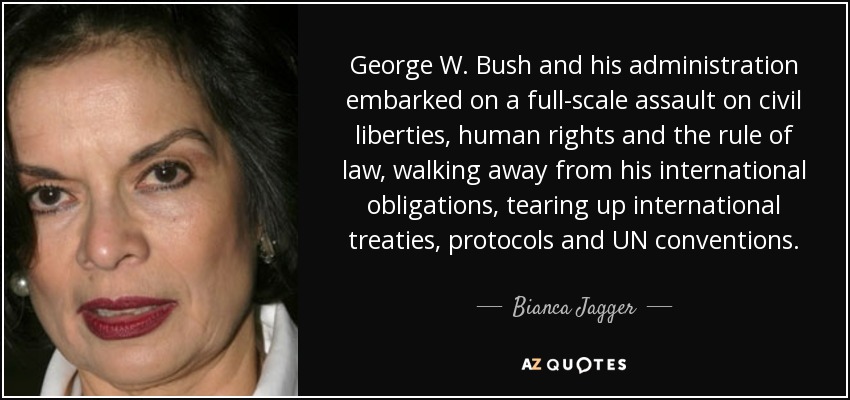 George W. Bush and his administration embarked on a full-scale assault on civil liberties, human rights and the rule of law, walking away from his international obligations, tearing up international treaties, protocols and UN conventions. - Bianca Jagger