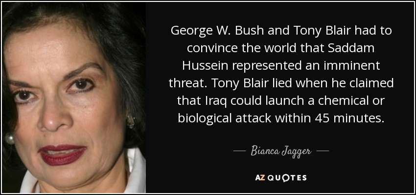 George W. Bush and Tony Blair had to convince the world that Saddam Hussein represented an imminent threat. Tony Blair lied when he claimed that Iraq could launch a chemical or biological attack within 45 minutes. - Bianca Jagger