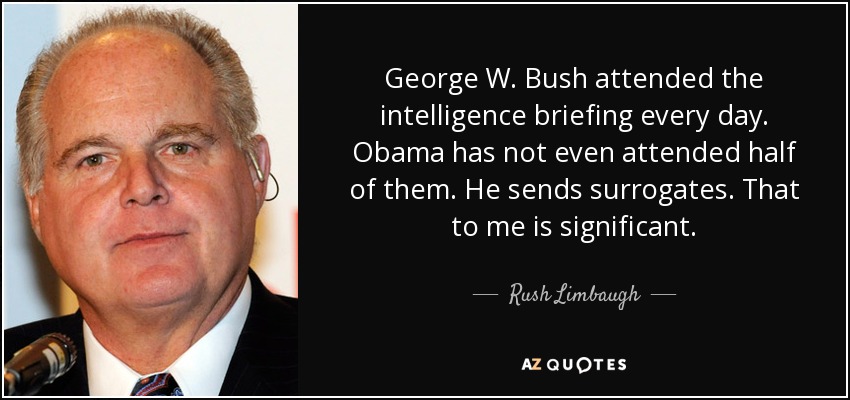 George W. Bush attended the intelligence briefing every day. Obama has not even attended half of them. He sends surrogates. That to me is significant. - Rush Limbaugh