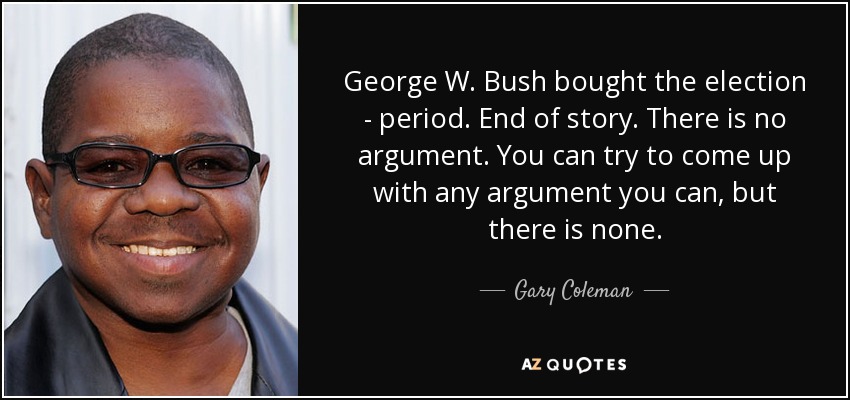 George W. Bush bought the election - period. End of story. There is no argument. You can try to come up with any argument you can, but there is none. - Gary Coleman