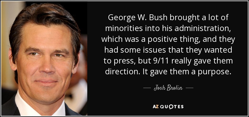 George W. Bush brought a lot of minorities into his administration, which was a positive thing, and they had some issues that they wanted to press, but 9/11 really gave them direction. It gave them a purpose. - Josh Brolin
