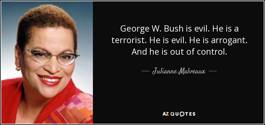 George W. Bush is evil. He is a terrorist. He is evil. He is arrogant. And he is out of control. - Julianne Malveaux
