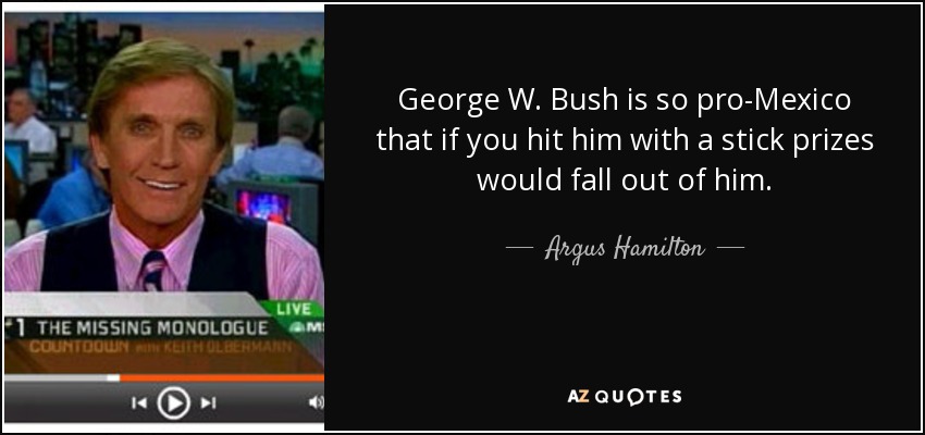 George W. Bush is so pro-Mexico that if you hit him with a stick prizes would fall out of him. - Argus Hamilton