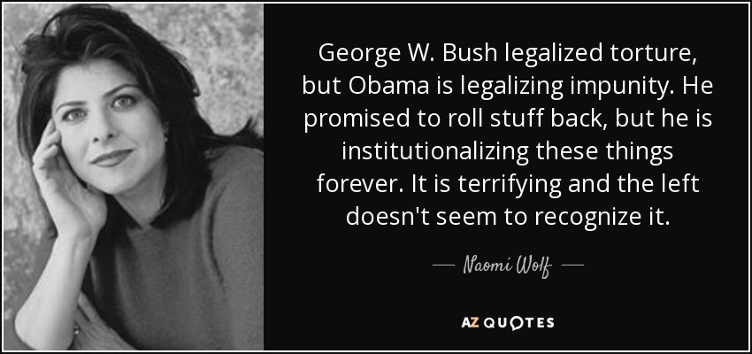 George W. Bush legalized torture, but Obama is legalizing impunity. He promised to roll stuff back, but he is institutionalizing these things forever. It is terrifying and the left doesn't seem to recognize it. - Naomi Wolf