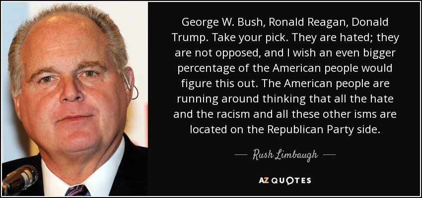 George W. Bush, Ronald Reagan, Donald Trump. Take your pick. They are hated; they are not opposed, and I wish an even bigger percentage of the American people would figure this out. The American people are running around thinking that all the hate and the racism and all these other isms are located on the Republican Party side. - Rush Limbaugh