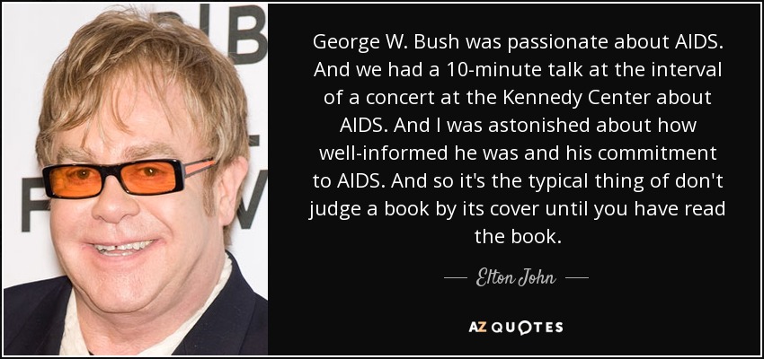 George W. Bush was passionate about AIDS. And we had a 10-minute talk at the interval of a concert at the Kennedy Center about AIDS. And I was astonished about how well-informed he was and his commitment to AIDS. And so it's the typical thing of don't judge a book by its cover until you have read the book. - Elton John
