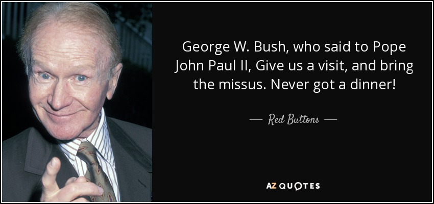 George W. Bush, who said to Pope John Paul II, Give us a visit, and bring the missus. Never got a dinner! - Red Buttons