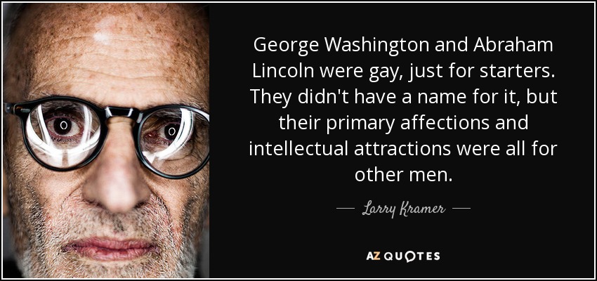 George Washington and Abraham Lincoln were gay, just for starters. They didn't have a name for it, but their primary affections and intellectual attractions were all for other men. - Larry Kramer