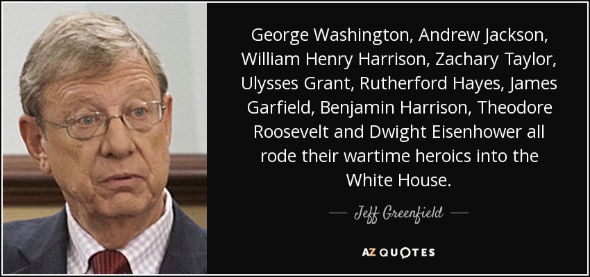 George Washington, Andrew Jackson, William Henry Harrison, Zachary Taylor, Ulysses Grant, Rutherford Hayes, James Garfield, Benjamin Harrison, Theodore Roosevelt and Dwight Eisenhower all rode their wartime heroics into the White House. - Jeff Greenfield