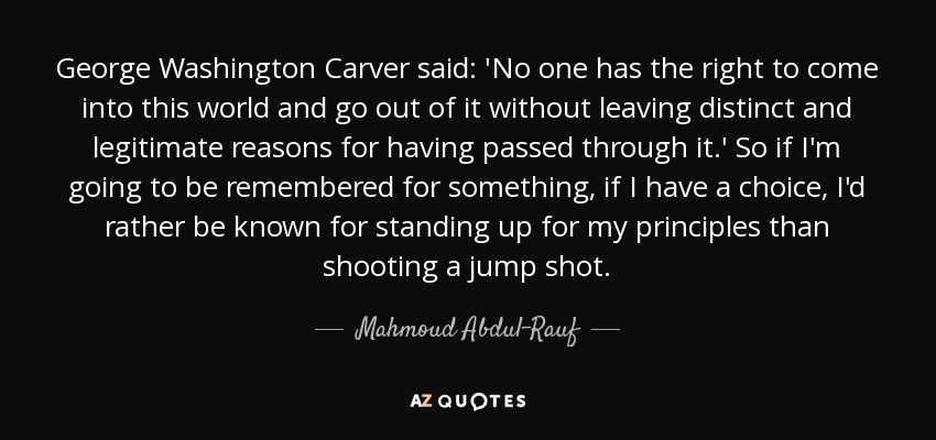 George Washington Carver said: 'No one has the right to come into this world and go out of it without leaving distinct and legitimate reasons for having passed through it.' So if I'm going to be remembered for something, if I have a choice, I'd rather be known for standing up for my principles than shooting a jump shot. - Mahmoud Abdul-Rauf
