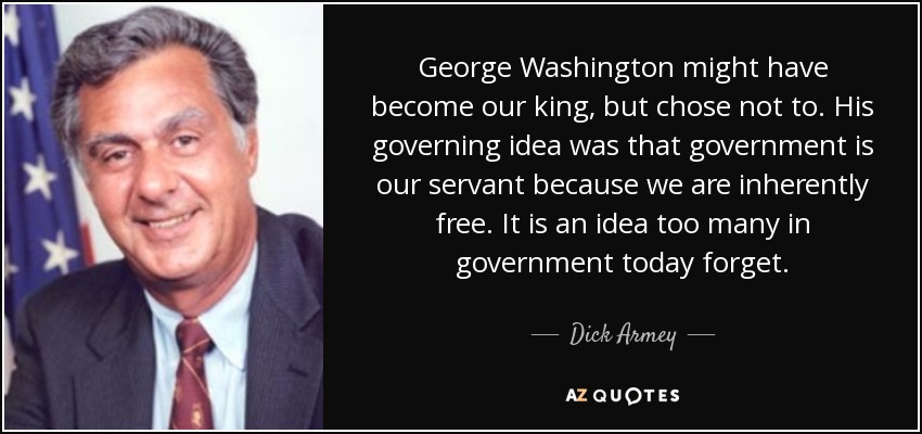 George Washington might have become our king, but chose not to. His governing idea was that government is our servant because we are inherently free. It is an idea too many in government today forget. - Dick Armey