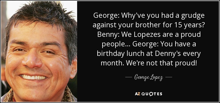 George: Why've you had a grudge against your brother for 15 years? Benny: We Lopezes are a proud people... George: You have a birthday lunch at Denny's every month. We're not that proud! - George Lopez