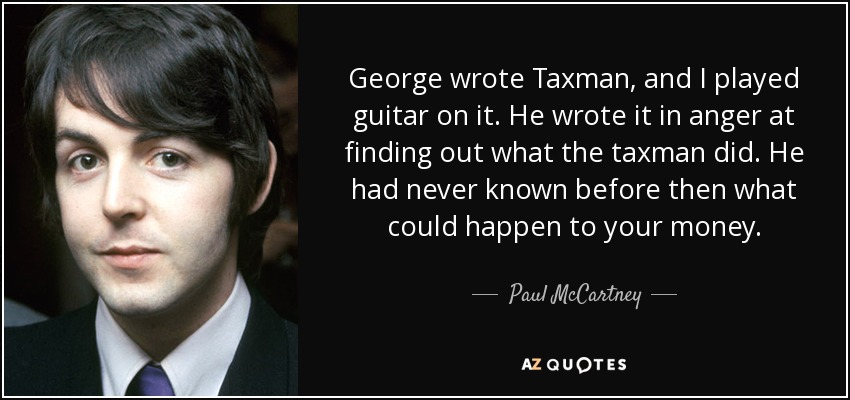 George wrote Taxman, and I played guitar on it. He wrote it in anger at finding out what the taxman did. He had never known before then what could happen to your money. - Paul McCartney