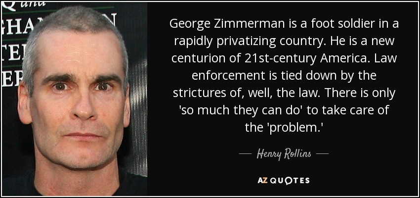 George Zimmerman is a foot soldier in a rapidly privatizing country. He is a new centurion of 21st-century America. Law enforcement is tied down by the strictures of, well, the law. There is only 'so much they can do' to take care of the 'problem.' - Henry Rollins