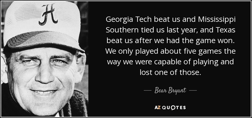 Georgia Tech beat us and Mississippi Southern tied us last year, and Texas beat us after we had the game won. We only played about five games the way we were capable of playing and lost one of those. - Bear Bryant