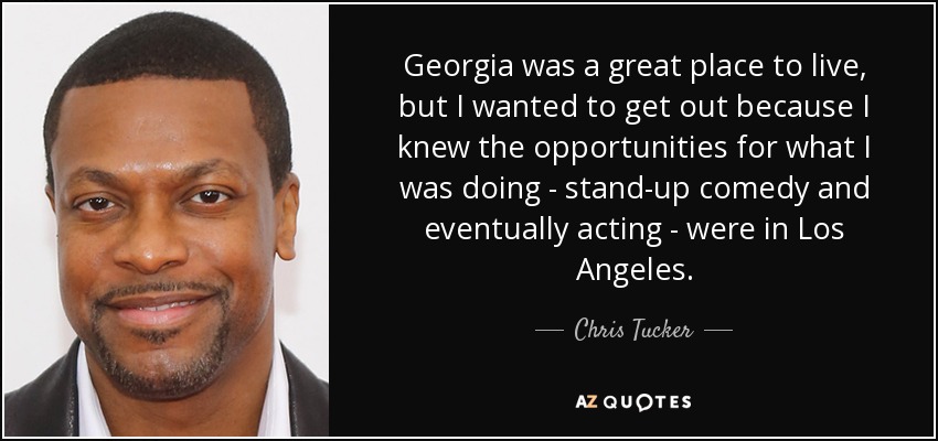 Georgia was a great place to live, but I wanted to get out because I knew the opportunities for what I was doing - stand-up comedy and eventually acting - were in Los Angeles. - Chris Tucker