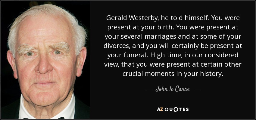 Gerald Westerby, he told himself. You were present at your birth. You were present at your several marriages and at some of your divorces, and you will certainly be present at your funeral. High time, in our considered view, that you were present at certain other crucial moments in your history. - John le Carre