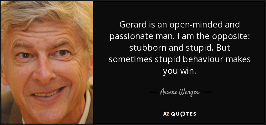 Gerard is an open-minded and passionate man. I am the opposite: stubborn and stupid. But sometimes stupid behaviour makes you win. - Arsene Wenger