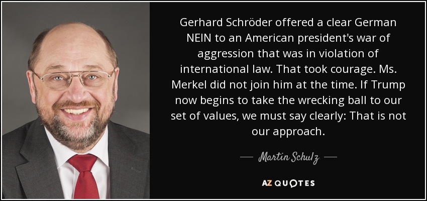 Gerhard Schröder offered a clear German NEIN to an American president's war of aggression that was in violation of international law. That took courage. Ms. Merkel did not join him at the time. If Trump now begins to take the wrecking ball to our set of values, we must say clearly: That is not our approach. - Martin Schulz