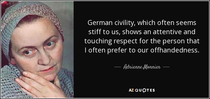 German civility, which often seems stiff to us, shows an attentive and touching respect for the person that I often prefer to our offhandedness. - Adrienne Monnier